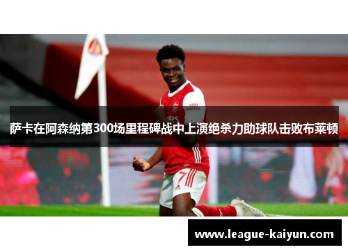 萨卡在阿森纳第300场里程碑战中上演绝杀力助球队击败布莱顿